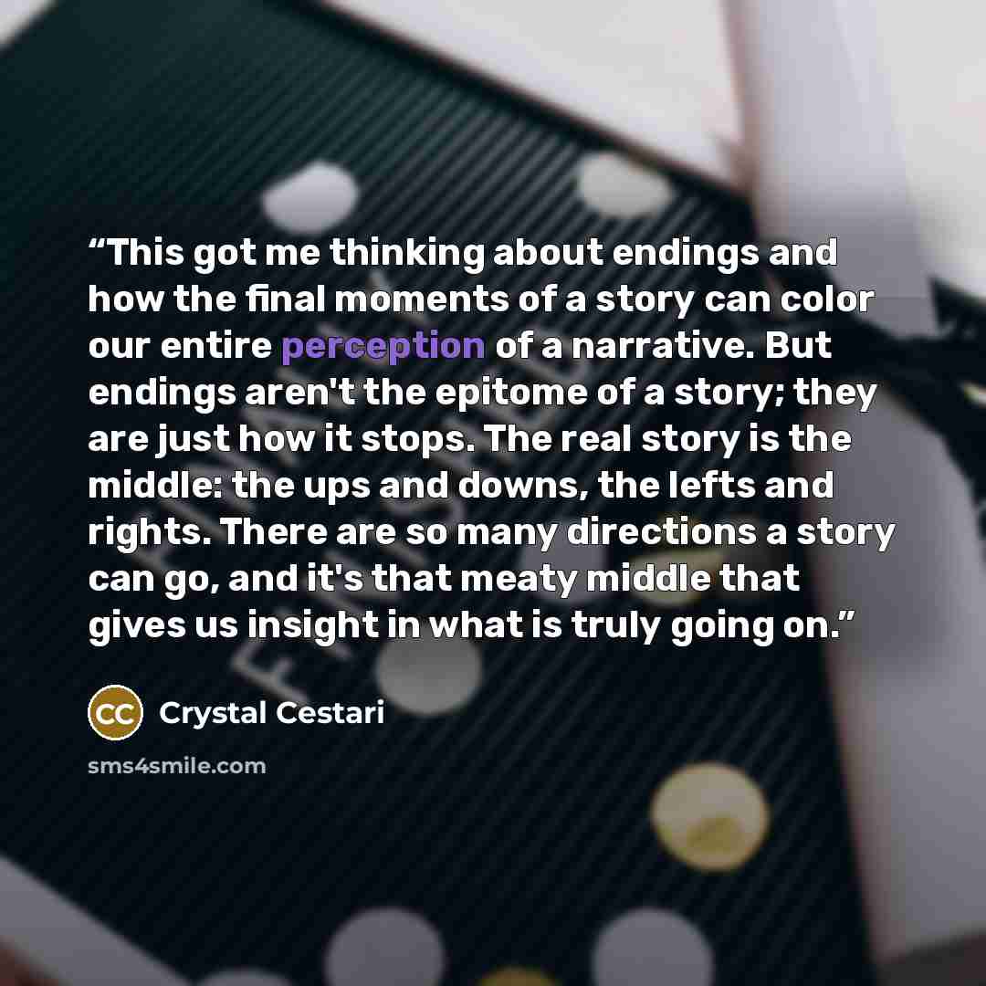 “This got me thinking about endings and how the final moments of a story can color our entire perception of a narrative. But endings aren't the epitome of a story; they are just how it stops. The real story is the middle: the ups and downs, the lefts and rights. There are so many directions a story…” quote by Crystal Cestari