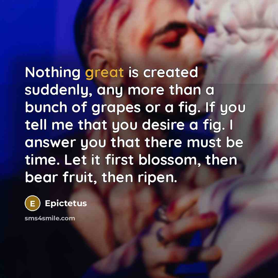 “Nothing great is created suddenly, any more than a bunch of grapes or a fig. If you tell me that you desire a fig. I answer you that there must be time. Let it first blossom, then bear fruit, then ripen.” quote by Epictetus