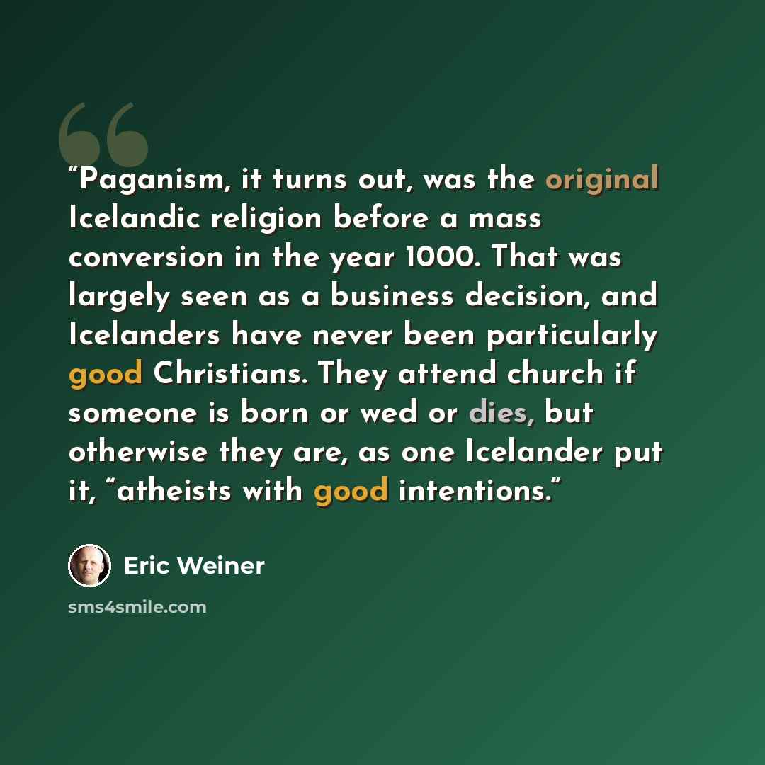 “Paganism, it turns out, was the original Icelandic religion before a mass conversion in the year 1000. That was largely seen as a business decision, and Icelanders have never been particularly good Christians. They attend church if someone is born or wed or dies, but otherwise they are, as one…” quote by Eric Weiner