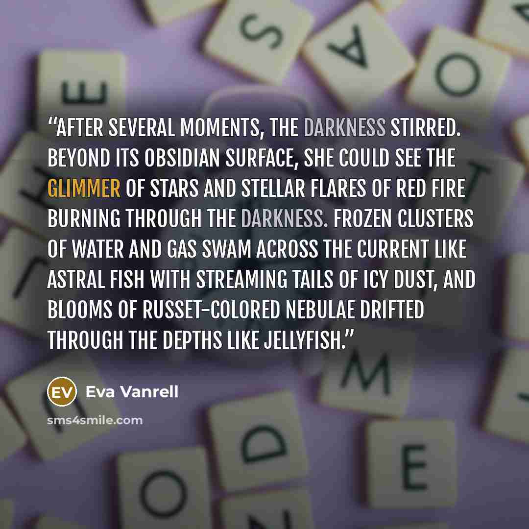 “After several moments, the darkness stirred. Beyond its obsidian surface, she could see the glimmer of stars and stellar flares of red fire burning through the darkness. Frozen clusters of water and gas swam across the current like astral fish with streaming tails of icy dust, and blooms of…” quote by Eva Vanrell