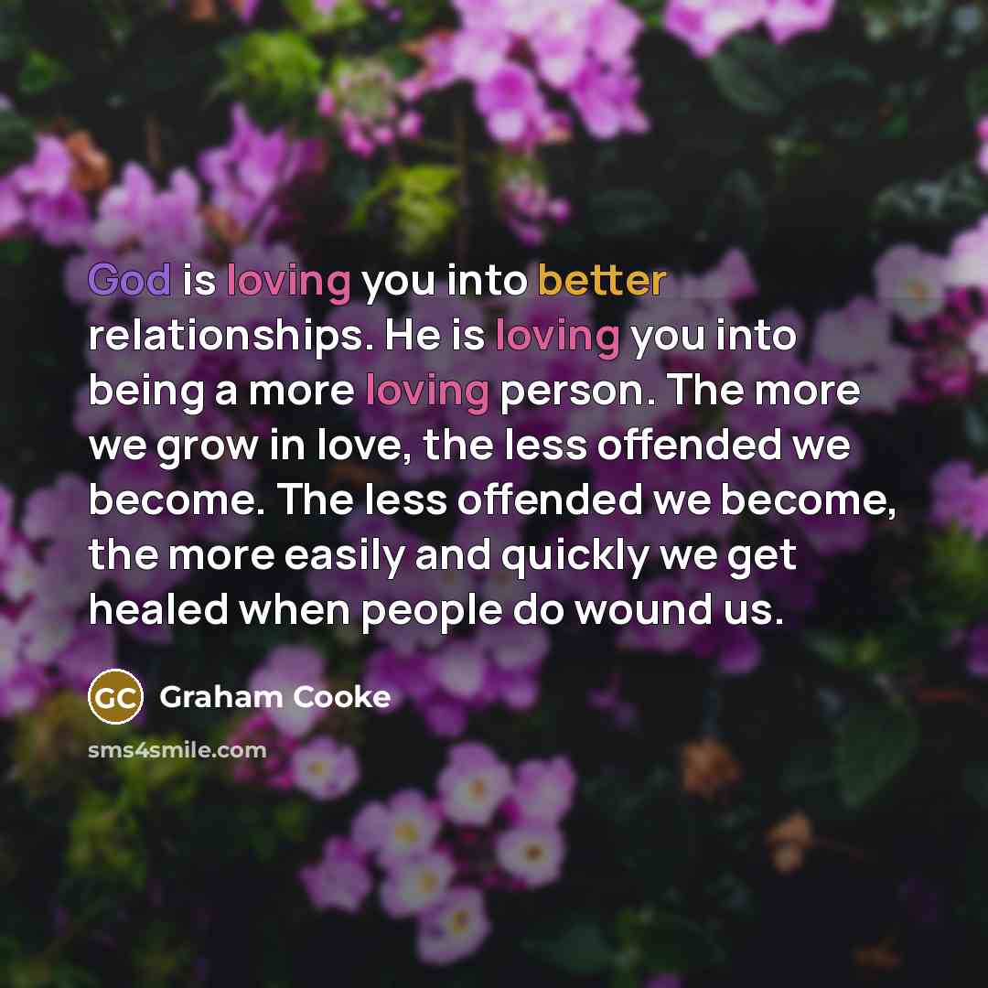 “God is loving you into better relationships. He is loving you into being a more loving person. The more we grow in love, the less offended we become. The less offended we become, the more easily and quickly we get healed when people do wound us.” quote by Graham Cooke