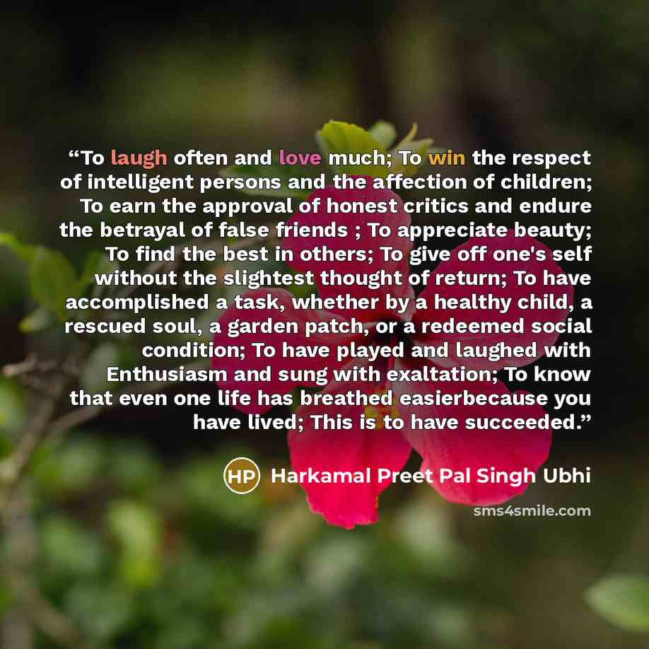 “To laugh often and love much; To win the respect of intelligent persons and the affection of children; To earn the approval of honest critics and endure the betrayal of false friends ; To appreciate beauty; To find the best in others; To give off one's self without the slightest thought of return…” quote by Harkamal Preet Pal Singh Ubhi