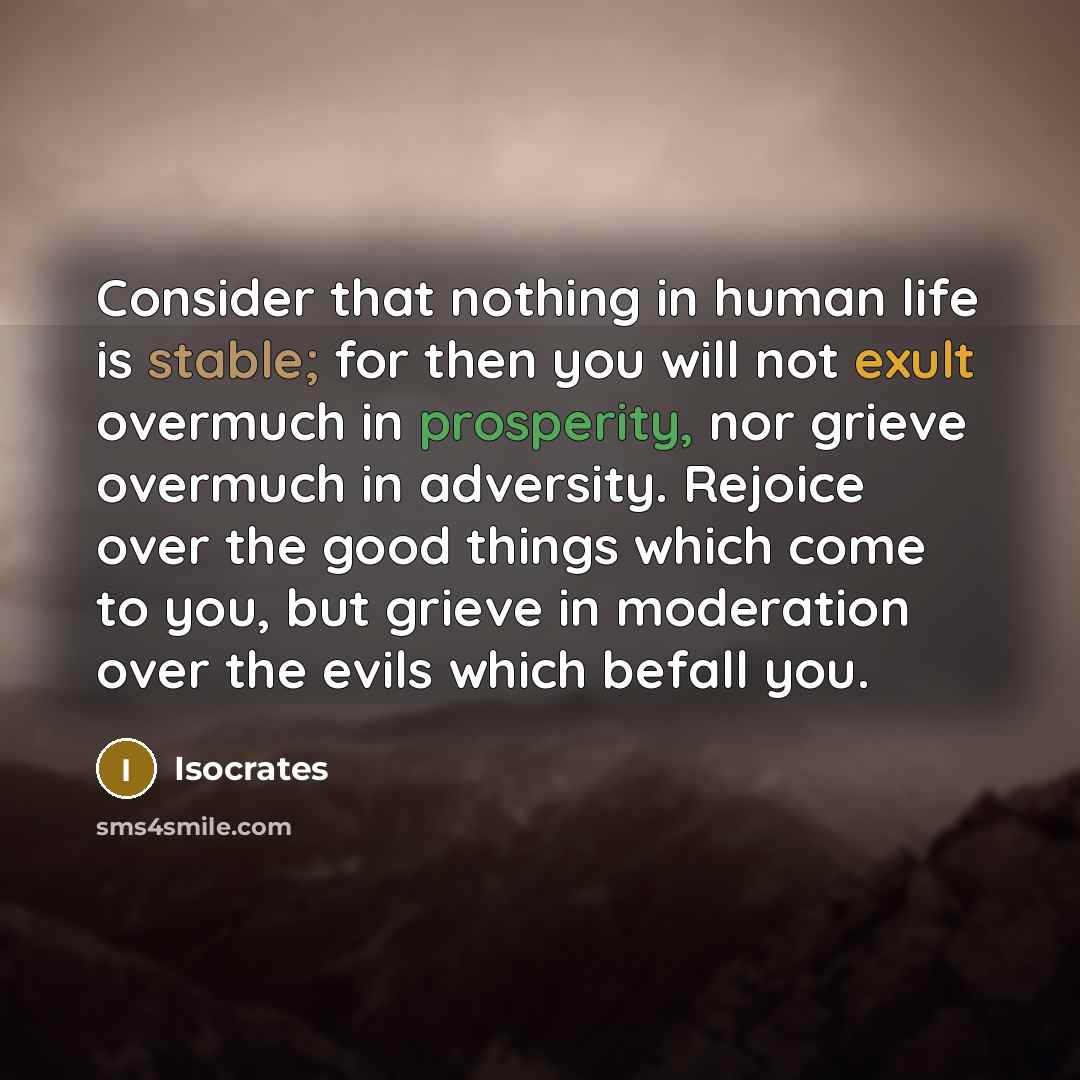 “Consider that nothing in human life is stable; for then you will not exult overmuch in prosperity, nor grieve overmuch in adversity. Rejoice over the good things which come to you, but grieve in moderation over the evils which befall you.” quote by Isocrates