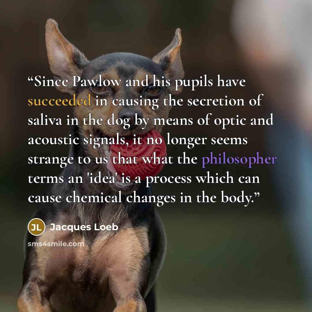“Since Pawlow and his pupils have succeeded in causing the secretion of saliva in the dog by means of optic and acoustic signals, it no longer seems strange to us that what the philosopher terms an 'idea' is a process which can cause chemical changes in the body.” quote by Jacques Loeb