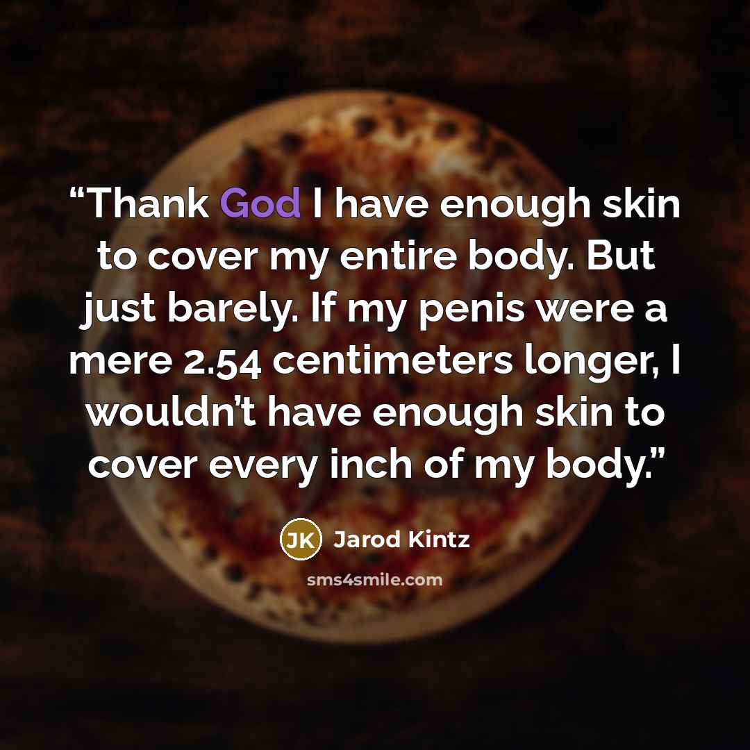 “Thank God I have enough skin to cover my entire body. But just barely. If my penis were a mere 2.54 centimeters longer, I wouldn’t have enough skin to cover every inch of my body.” quote by Jarod Kintz