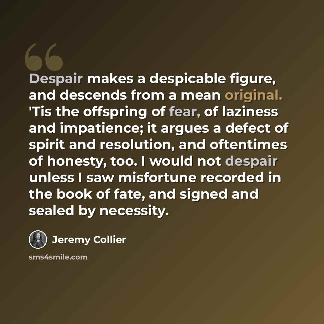 “Despair makes a despicable figure, and descends from a mean original. 'Tis the offspring of fear, of laziness and impatience; it argues a defect of spirit and resolution, and oftentimes of honesty, too. I would not despair unless I saw misfortune recorded in the book of fate, and signed and sealed…” quote by Jeremy Collier