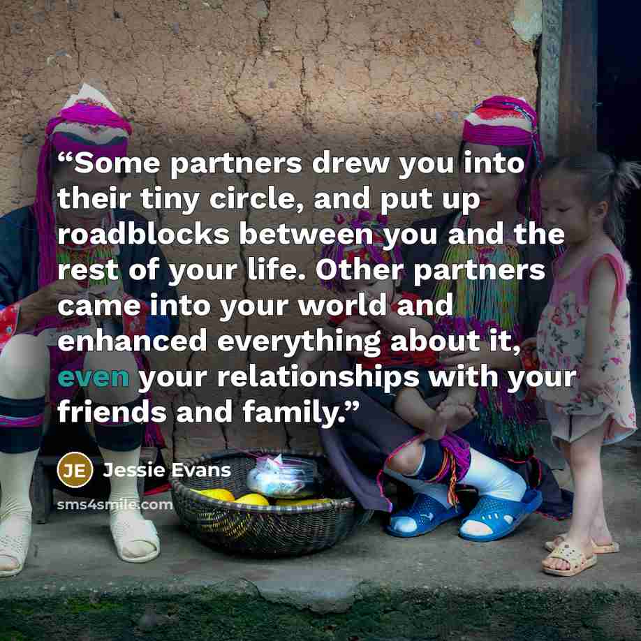 “Some partners drew you into their tiny circle, and put up roadblocks between you and the rest of your life. Other partners came into your world and enhanced everything about it, even your relationships with your friends and family.” quote by Jessie Evans