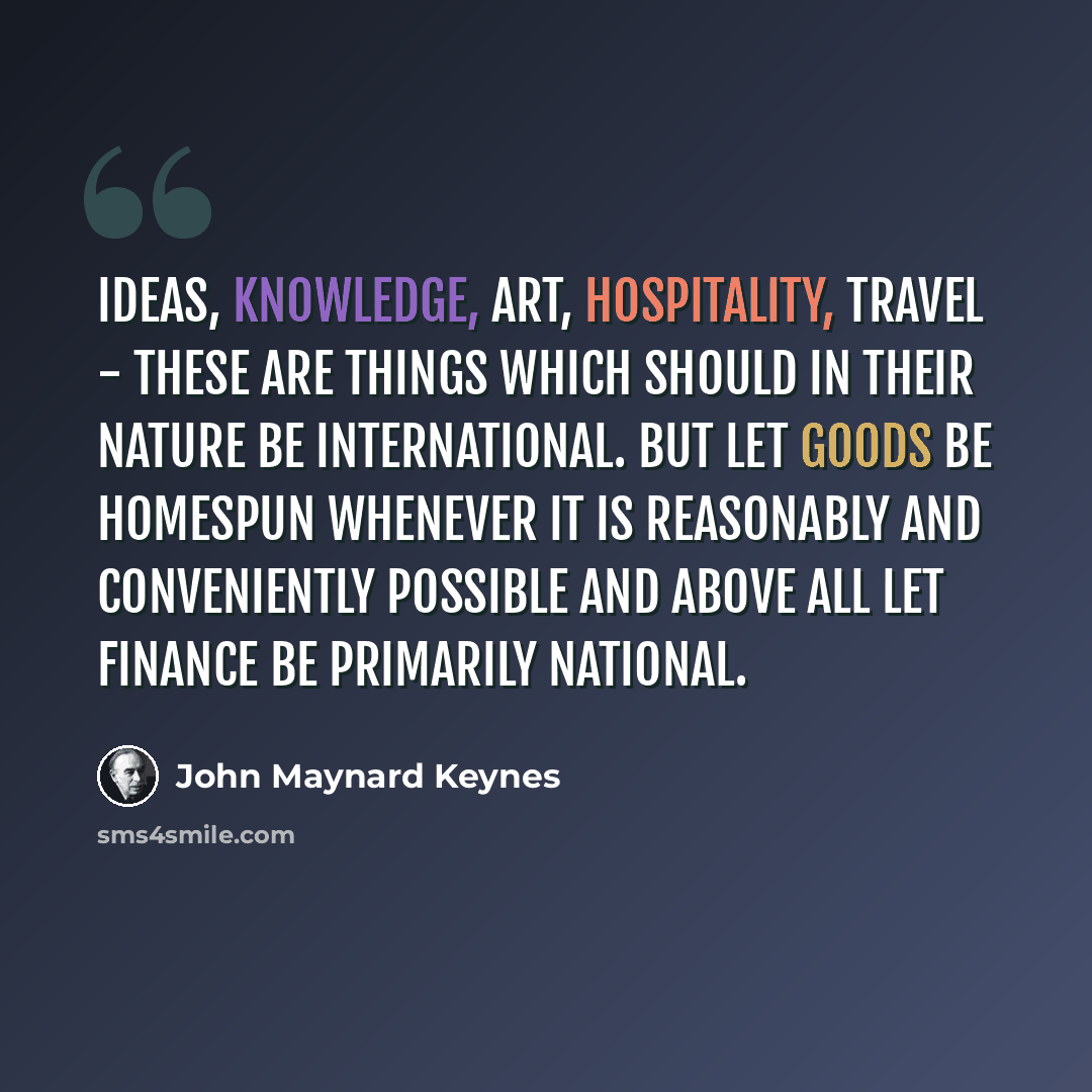 “Ideas, knowledge, art, hospitality, travel - these are things which should in their nature be international. But let goods be homespun whenever it is reasonably and conveniently possible and above all let finance be primarily national.” quote by John Maynard Keynes