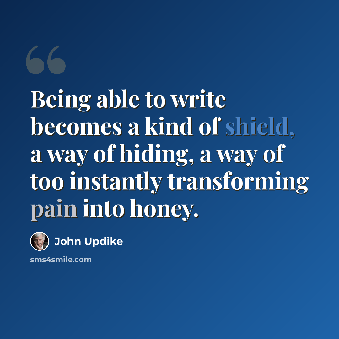 “Being able to write becomes a kind of shield, a way of hiding, a way of too instantly transforming pain into honey.” quote by John Updike