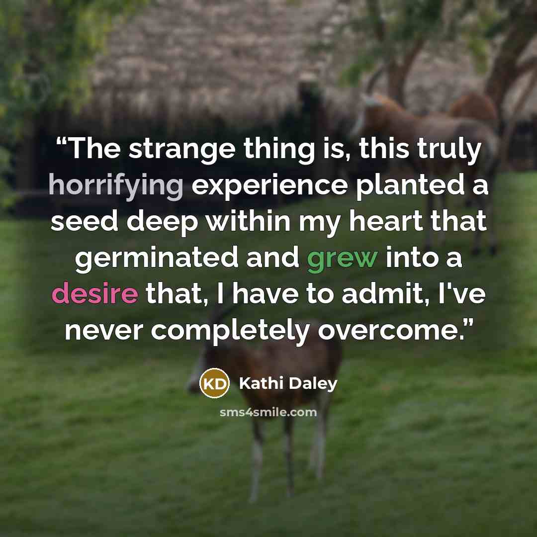 “The strange thing is, this truly horrifying experience planted a seed deep within my heart that germinated and grew into a desire that, I have to admit, I've never completely overcome.” quote by Kathi Daley