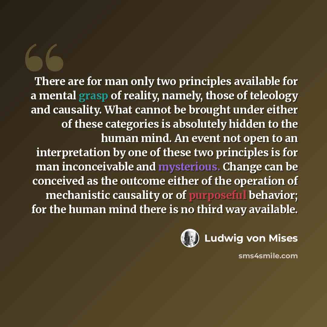 “There are for man only two principles available for a mental grasp of reality, namely, those of teleology and causality. What cannot be brought under either of these categories is absolutely hidden to the human mind. An event not open to an interpretation by one of these two principles is for man…” quote by Ludwig von Mises