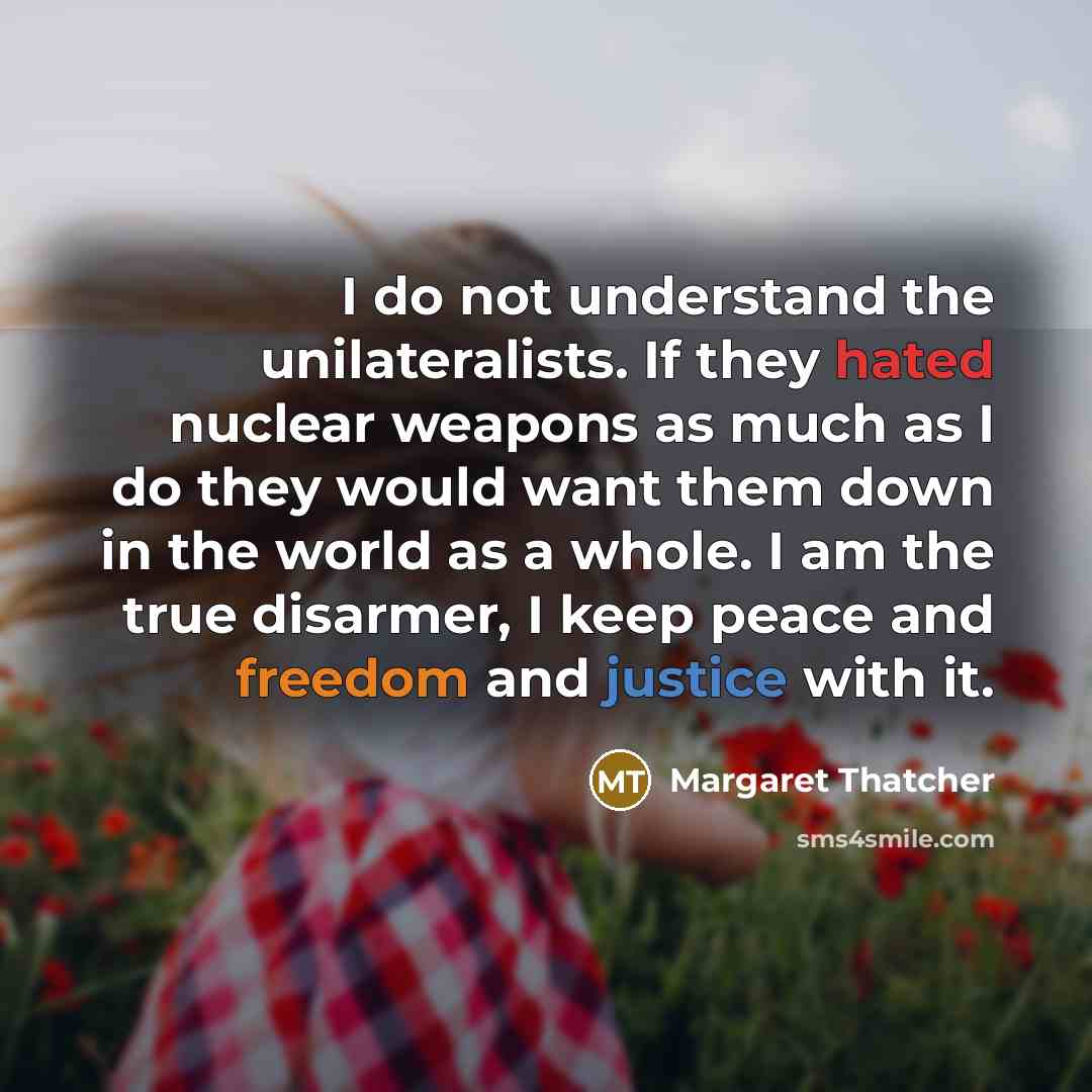 “I do not understand the unilateralists. If they hated nuclear weapons as much as I do they would want them down in the world as a whole. I am the true disarmer, I keep peace and freedom and justice with it.” quote by Margaret Thatcher