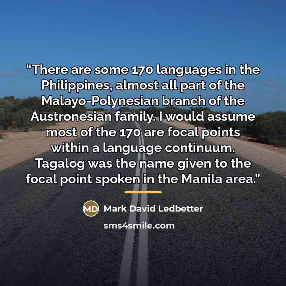 “There are some 170 languages in the Philippines, almost all part of the Malayo-Polynesian branch of the Austronesian family. I would assume most of the 170 are focal points within a language continuum. Tagalog was the name given to the focal point spoken in the Manila area.” quote by Mark David Ledbetter