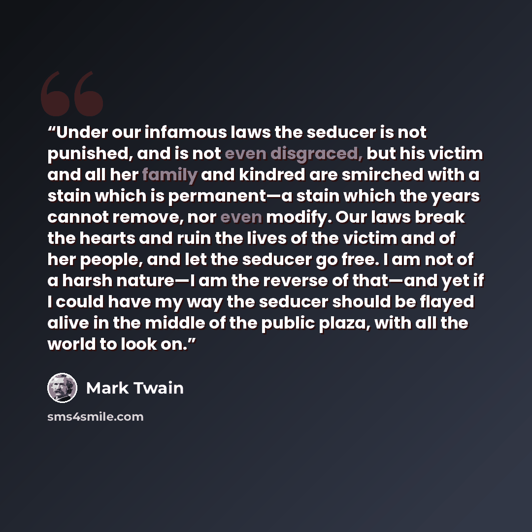“Under our infamous laws the seducer is not punished, and is not even disgraced, but his victim and all her family and kindred are smirched with a stain which is permanent—a stain which the years cannot remove, nor even modify. Our laws break the hearts and ruin the lives of the victim and of her…” quote by Mark Twain