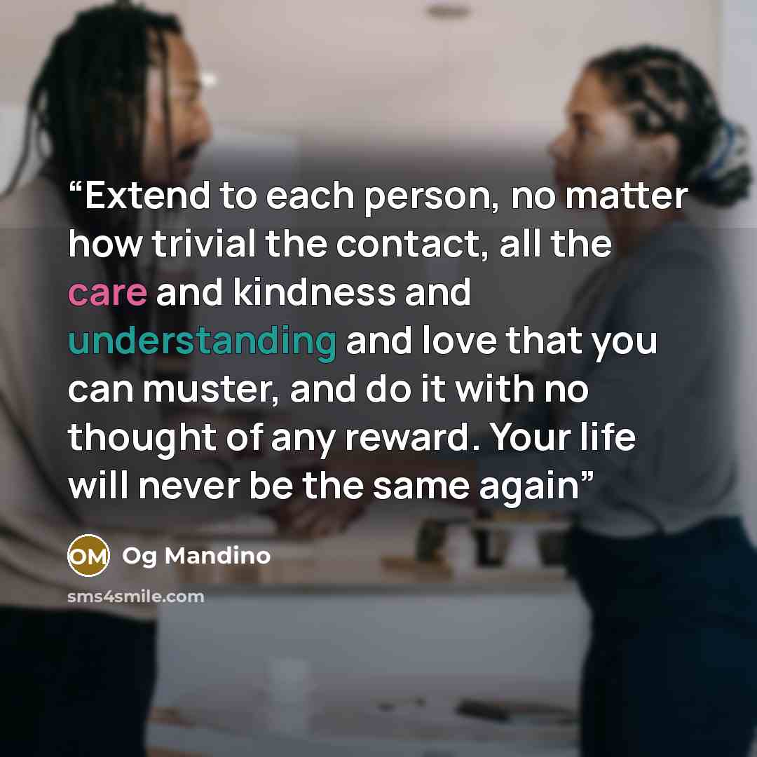 “Extend to each person, no matter how trivial the contact, all the care and kindness and understanding and love that you can muster, and do it with no thought of any reward. Your life will never be the same again” quote by Og Mandino