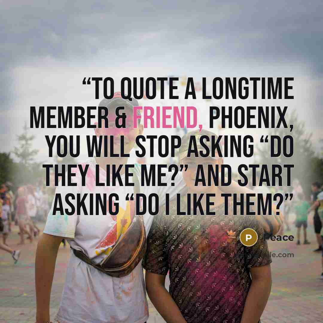 “To quote a longtime member & friend, Phoenix, you will stop asking “Do they like me?” and start asking “Do I like them?” quote by Peace