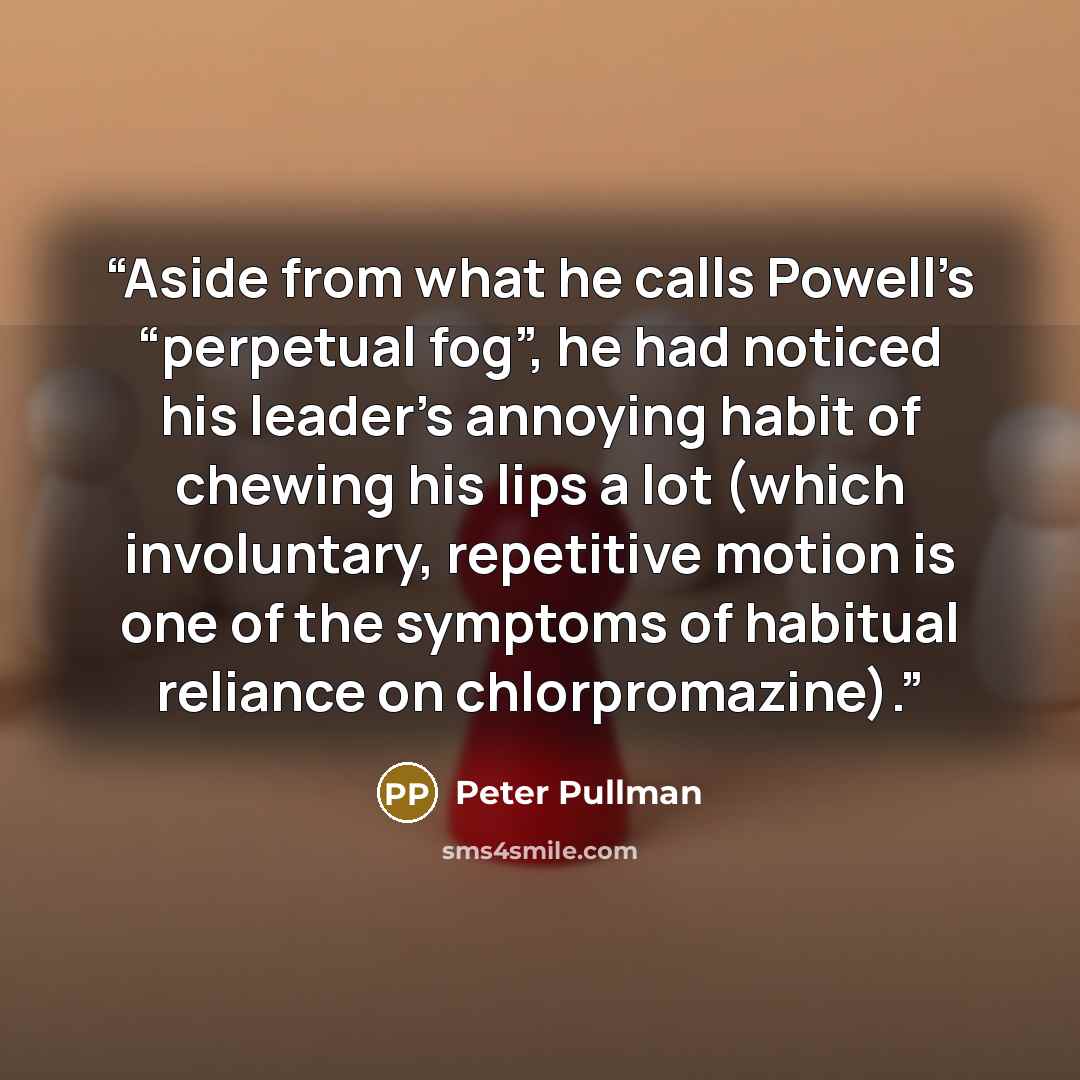 “Aside from what he calls Powell’s “perpetual fog”, he had noticed his leader’s annoying habit of chewing his lips a lot (which involuntary, repetitive motion is one of the symptoms of habitual reliance on chlorpromazine).” quote by Peter Pullman