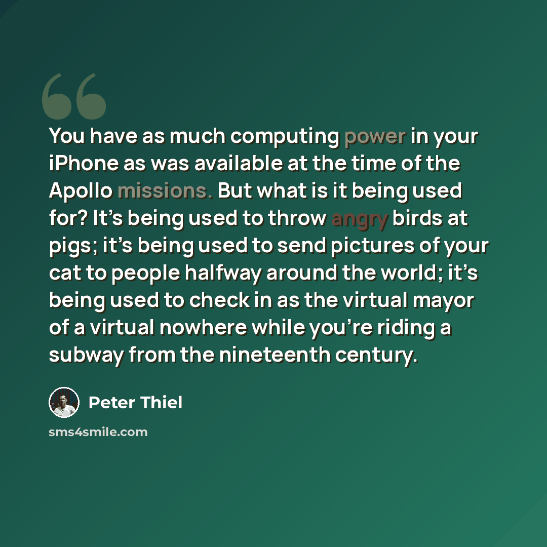“You have as much computing power in your iPhone as was available at the time of the Apollo missions. But what is it being used for? It’s being used to throw angry birds at pigs; it’s being used to send pictures of your cat to people halfway around the world; it’s being used to check in as the…” quote by Peter Thiel