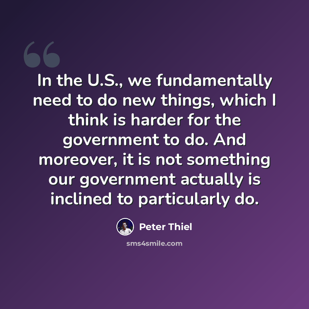 “In the U.S., we fundamentally need to do new things, which I think is harder for the government to do. And moreover, it is not something our government actually is inclined to particularly do.” quote by Peter Thiel