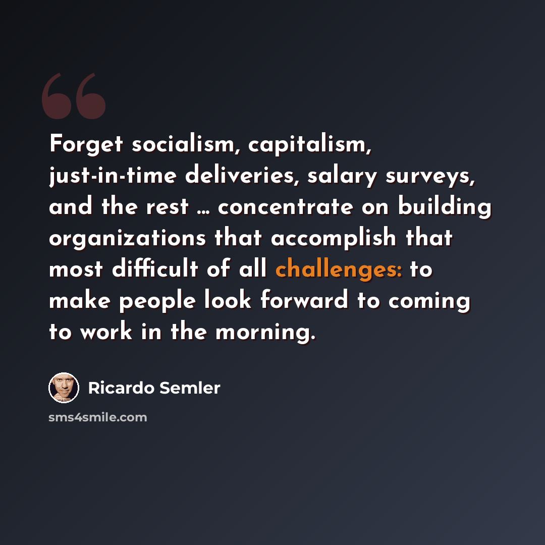 “Forget socialism, capitalism, just-in-time deliveries, salary surveys, and the rest ... concentrate on building organizations that accomplish that most difficult of all challenges: to make people look forward to coming to work in the morning.” quote by Ricardo Semler