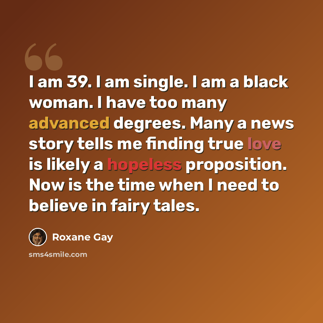 “I am 39. I am single. I am a black woman. I have too many advanced degrees. Many a news story tells me finding true love is likely a hopeless proposition. Now is the time when I need to believe in fairy tales.” quote by Roxane Gay