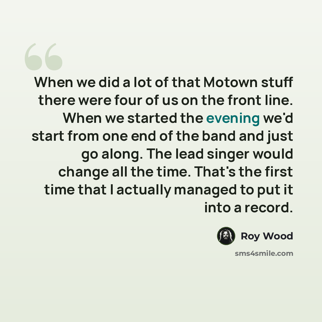 “When we did a lot of that Motown stuff there were four of us on the front line. When we started the evening we'd start from one end of the band and just go along. The lead singer would change all the time. That's the first time that I actually managed to put it into a record.” quote by Roy Wood