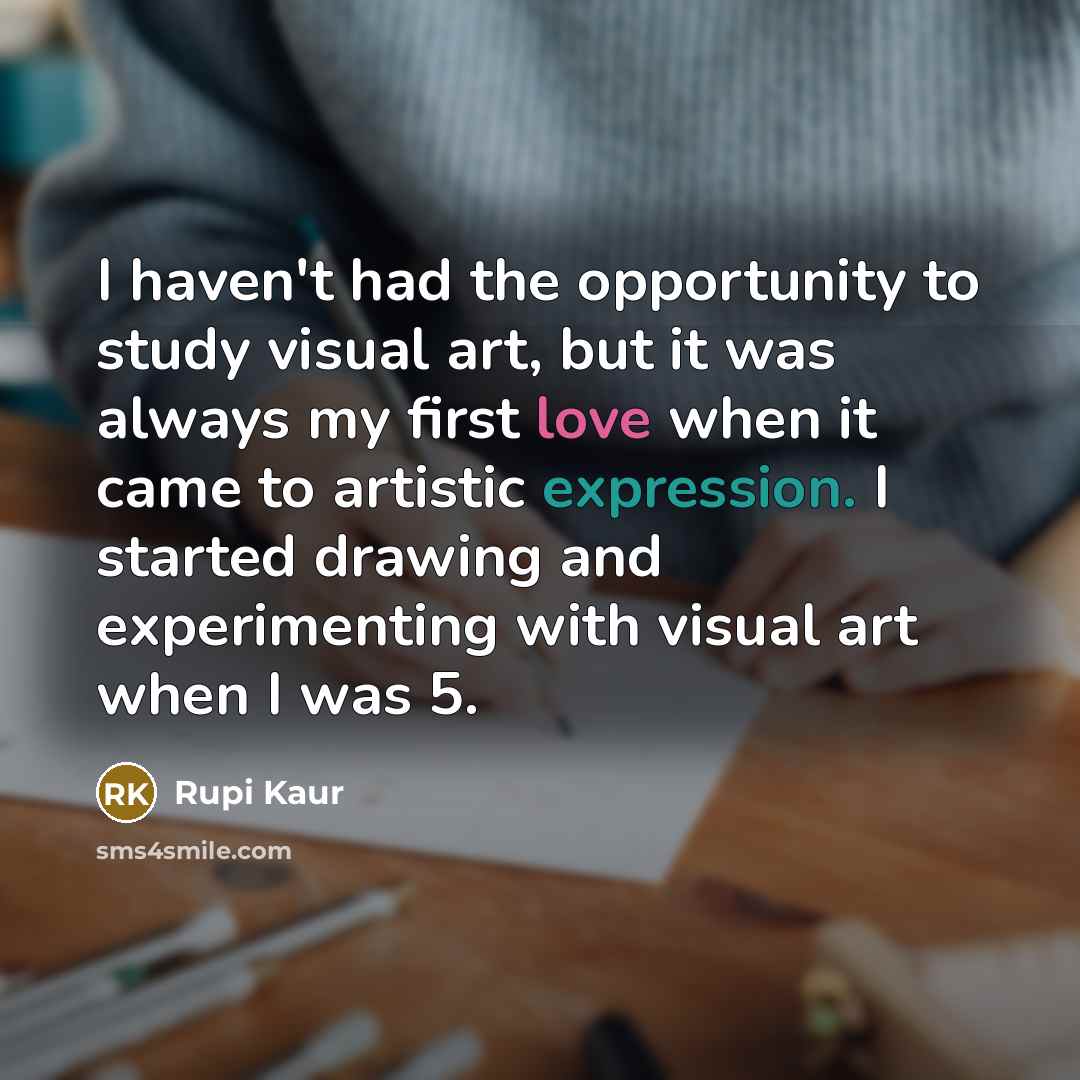 “I haven't had the opportunity to study visual art, but it was always my first love when it came to artistic expression. I started drawing and experimenting with visual art when I was 5.” quote by Rupi Kaur