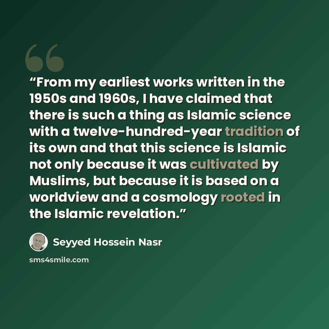 “From my earliest works written in the 1950s and 1960s, I have claimed that there is such a thing as Islamic science with a twelve-hundred-year tradition of its own and that this science is Islamic not only because it was cultivated by Muslims, but because it is based on a worldview and a cosmology…” quote by Seyyed Hossein Nasr