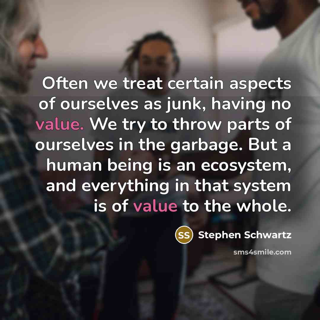 “Often we treat certain aspects of ourselves as junk, having no value. We try to throw parts of ourselves in the garbage. But a human being is an ecosystem, and everything in that system is of value to the whole.” quote by Stephen Schwartz