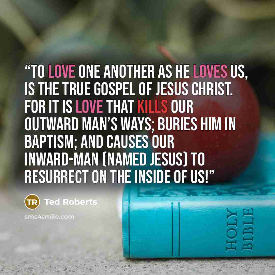 “To love one another as He loves us, is the true Gospel of Jesus Christ. For it is love that kills our outward man’s ways; buries him in baptism; and causes our inward-man (named Jesus) to resurrect on the inside of us!” quote by Ted Roberts