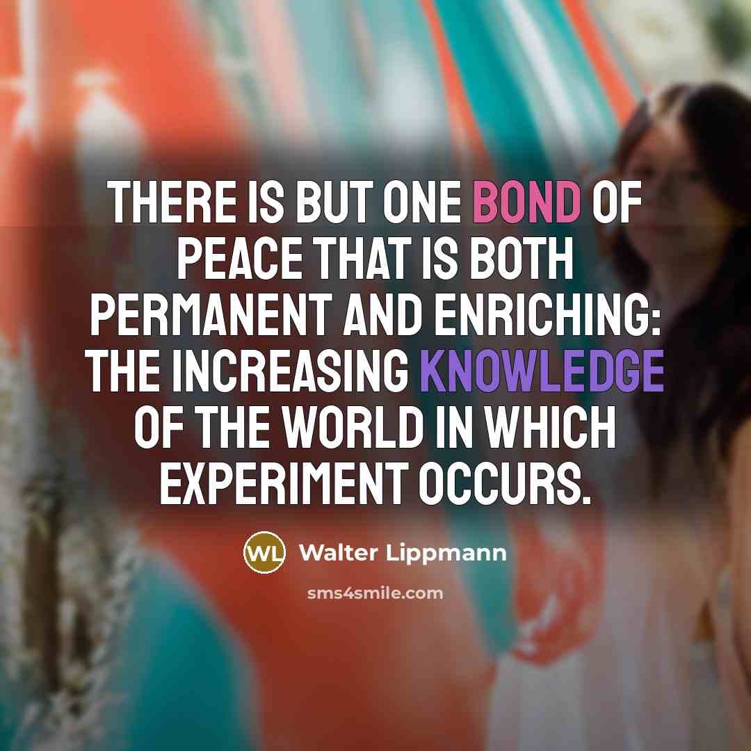 “There is but one bond of peace that is both permanent and enriching: The increasing knowledge of the world in which experiment occurs.” quote by Walter Lippmann