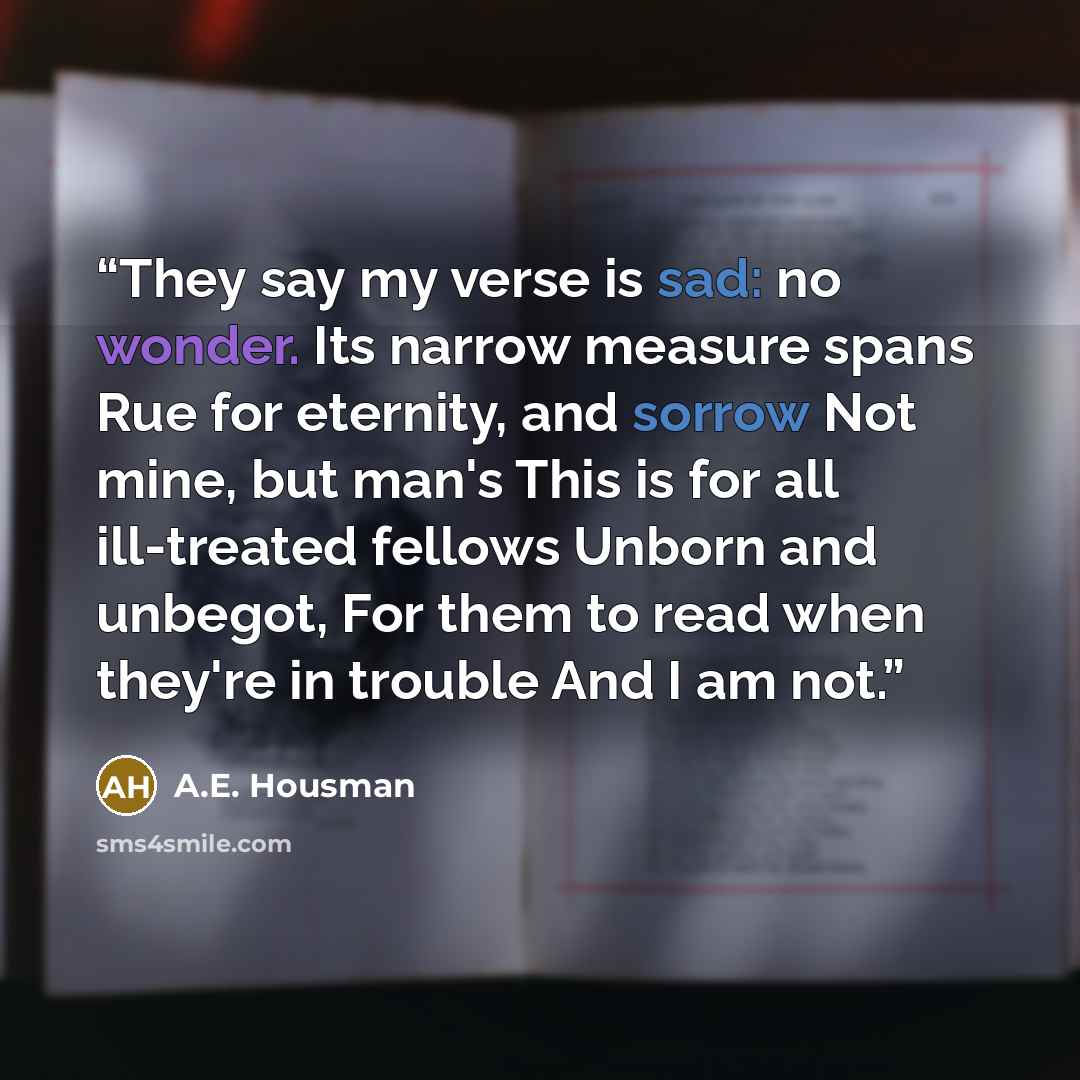 “They say my verse is sad: no wonder. Its narrow measure spans Rue for eternity, and sorrow Not mine, but man's This is for all ill-treated fellows Unborn and unbegot, For them to read when they're in trouble And I am not.” quote by A.E. Housman