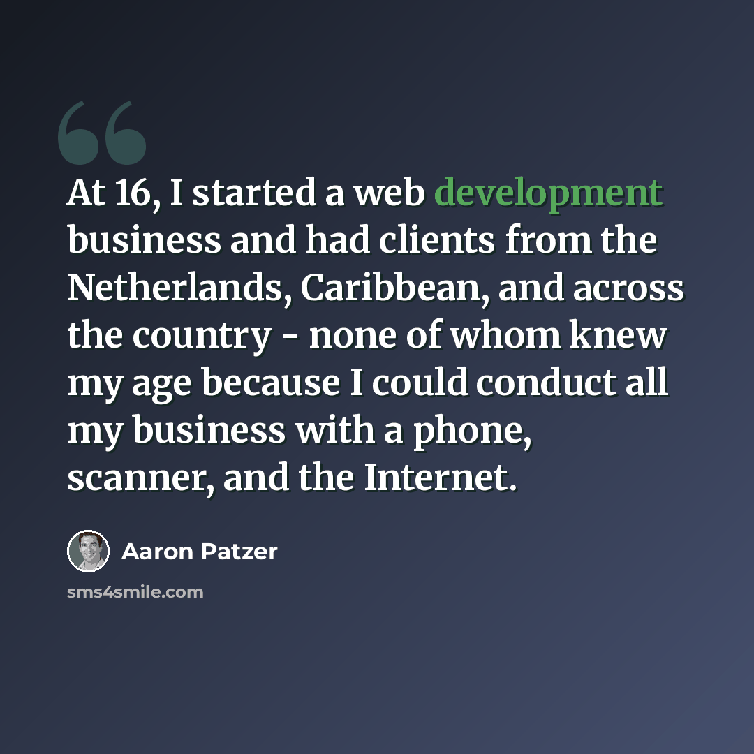 “At 16, I started a web development business and had clients from the Netherlands, Caribbean, and across the country - none of whom knew my age because I could conduct all my business with a phone, scanner, and the Internet.” quote by Aaron Patzer