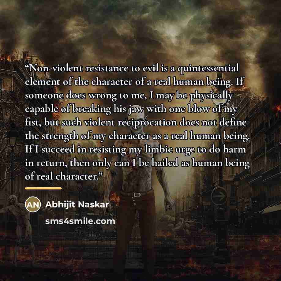 “Non-violent resistance to evil is a quintessential element of the character of a real human being. If someone does wrong to me, I may be physically capable of breaking his jaw with one blow of my fist, but such violent reciprocation does not define the strength of my character as a real human…” quote by Abhijit Naskar
