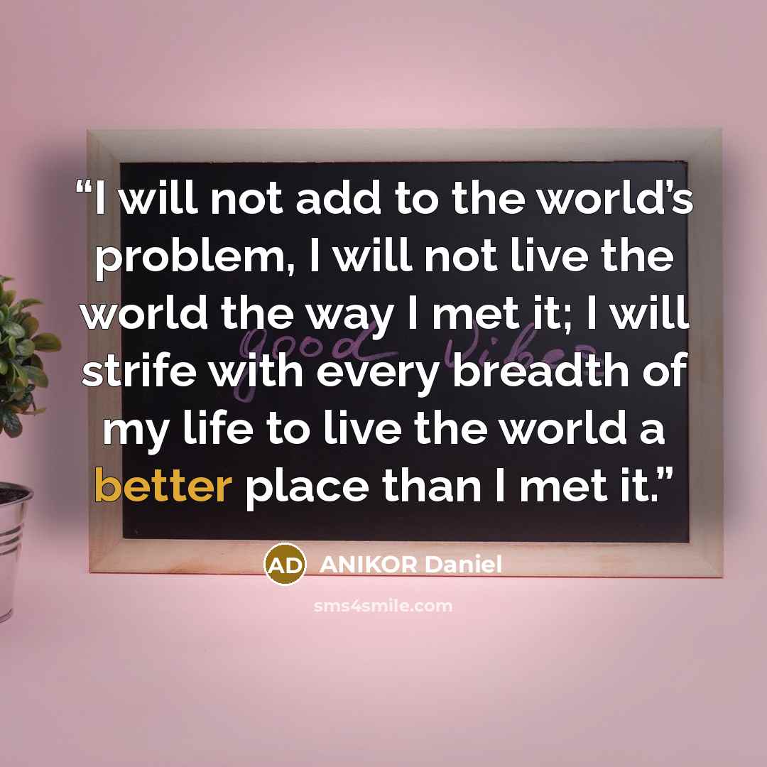 “I will not add to the world’s problem, I will not live the world the way I met it; I will strife with every breadth of my life to live the world a better place than I met it.” quote by ANIKOR Daniel