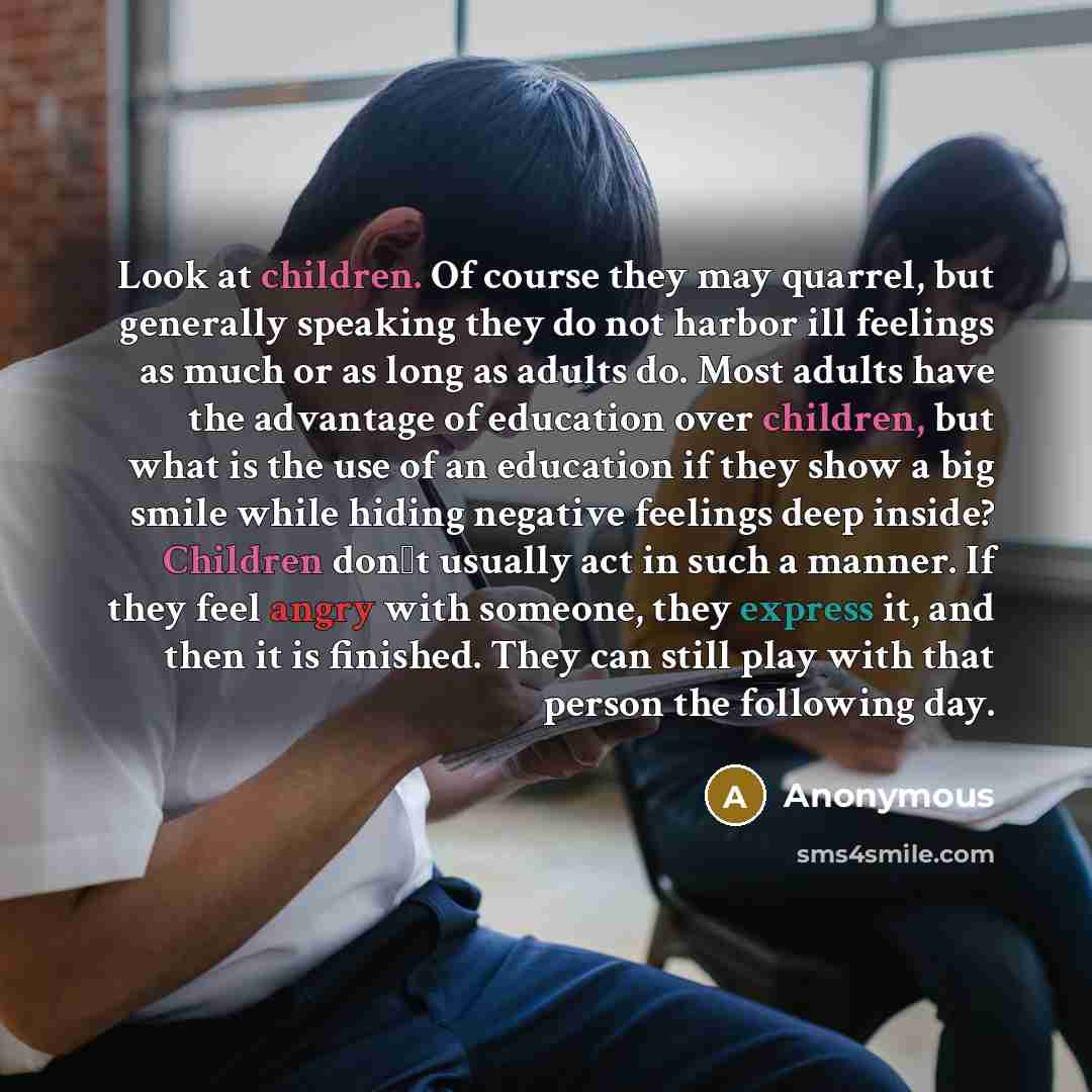 “Look at children. Of course they may quarrel, but generally speaking they do not harbor ill feelings as much or as long as adults do. Most adults have the advantage of education over children, but what is the use of an education if they show a big smile while hiding negative feelings deep inside?…” quote by Anonymous