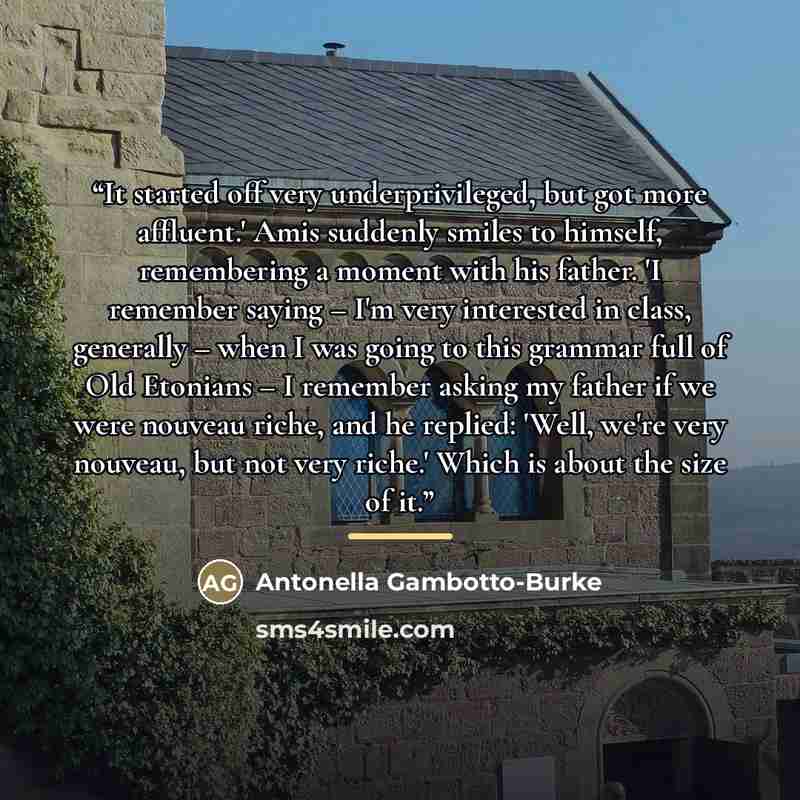 “It started off very underprivileged, but got more affluent.' Amis suddenly smiles to himself, remembering a moment with his father. 'I remember saying – I'm very interested in class, generally – when I was going to this grammar full of Old Etonians – I remember asking my father if we were nouveau…” quote by Antonella Gambotto-Burke