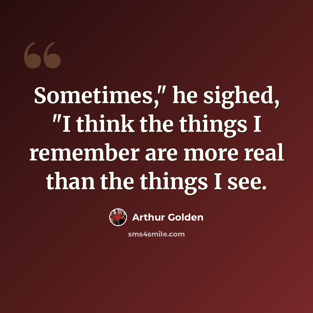 “Sometimes," he sighed, "I think the things I remember are more real than the things I see.” quote by Arthur Golden