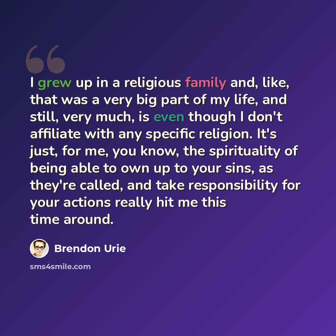 “I grew up in a religious family and, like, that was a very big part of my life, and still, very much, is even though I don't affiliate with any specific religion. It's just, for me, you know, the spirituality of being able to own up to your sins, as they're called, and take responsibility for your…” quote by Brendon Urie