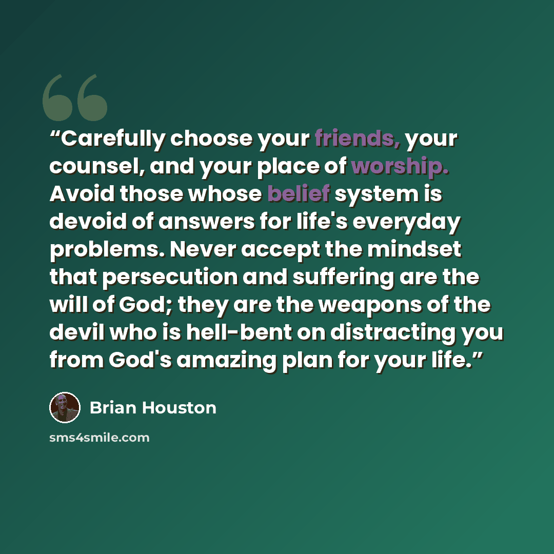 “Carefully choose your friends, your counsel, and your place of worship. Avoid those whose belief system is devoid of answers for life's everyday problems. Never accept the mindset that persecution and suffering are the will of God; they are the weapons of the devil who is hell-bent on distracting…” quote by Brian Houston