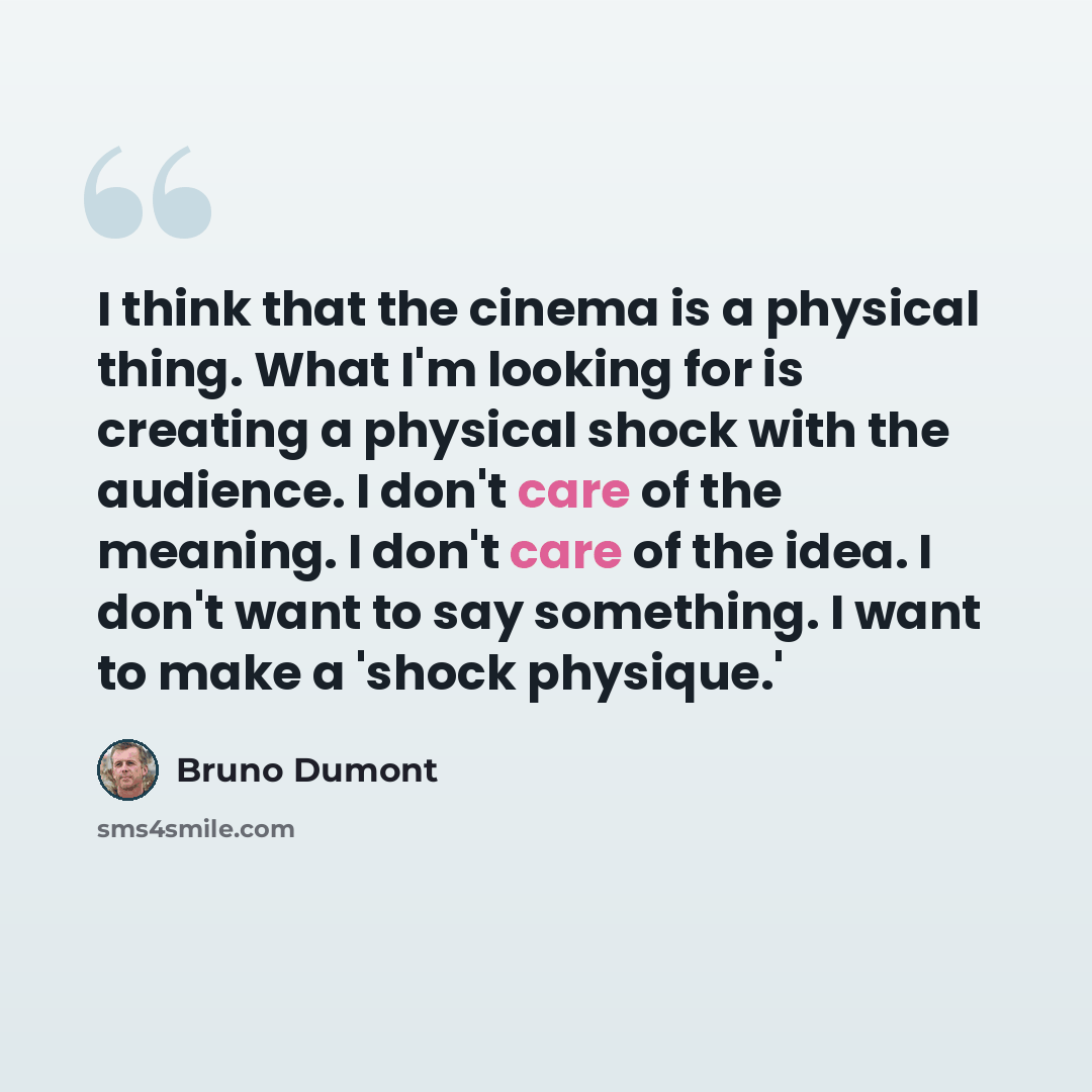 “I think that the cinema is a physical thing. What I'm looking for is creating a physical shock with the audience. I don't care of the meaning. I don't care of the idea. I don't want to say something. I want to make a 'shock physique.'” quote by Bruno Dumont