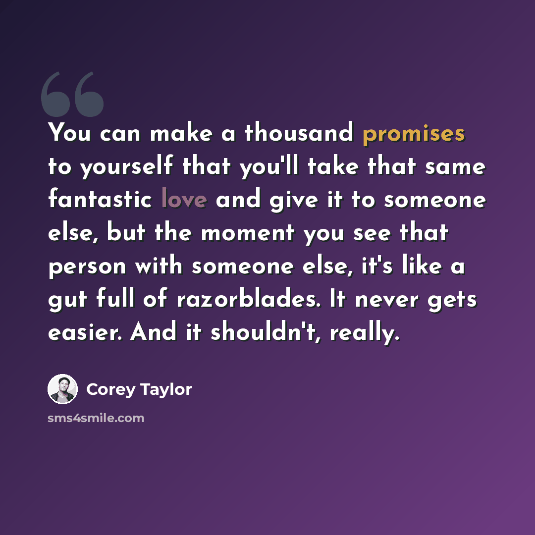 “You can make a thousand promises to yourself that you'll take that same fantastic love and give it to someone else, but the moment you see that person with someone else, it's like a gut full of razorblades. It never gets easier. And it shouldn't, really.” quote by Corey Taylor