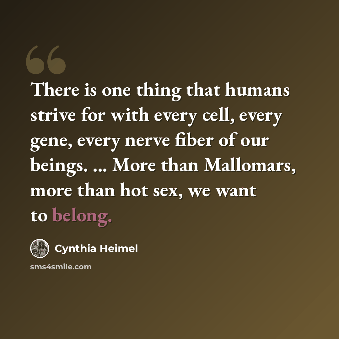 “There is one thing that humans strive for with every cell, every gene, every nerve fiber of our beings. ... More than Mallomars, more than hot sex, we want to belong.” quote by Cynthia Heimel