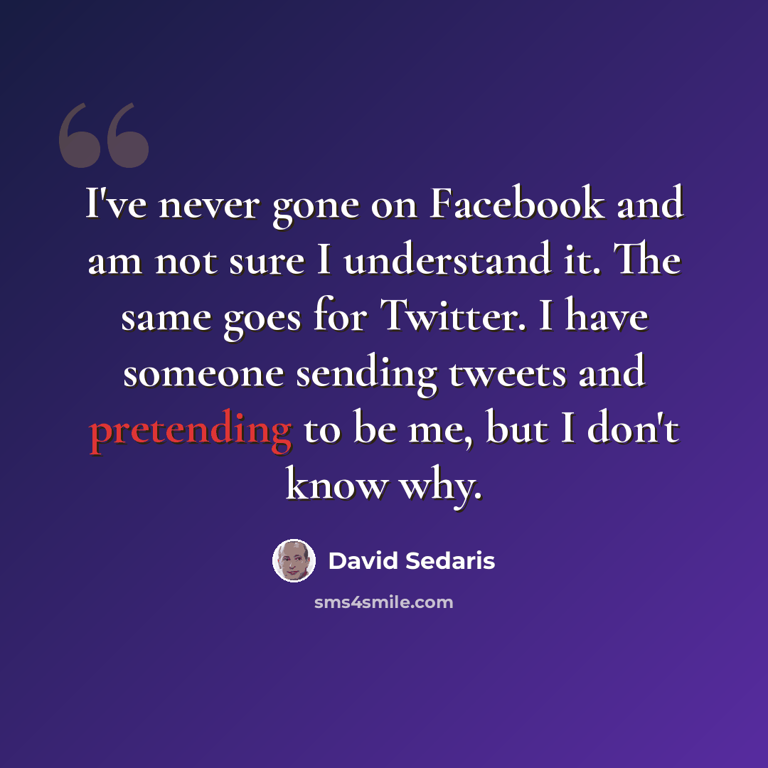 “I've never gone on Facebook and am not sure I understand it. The same goes for Twitter. I have someone sending tweets and pretending to be me, but I don't know why.” quote by David Sedaris