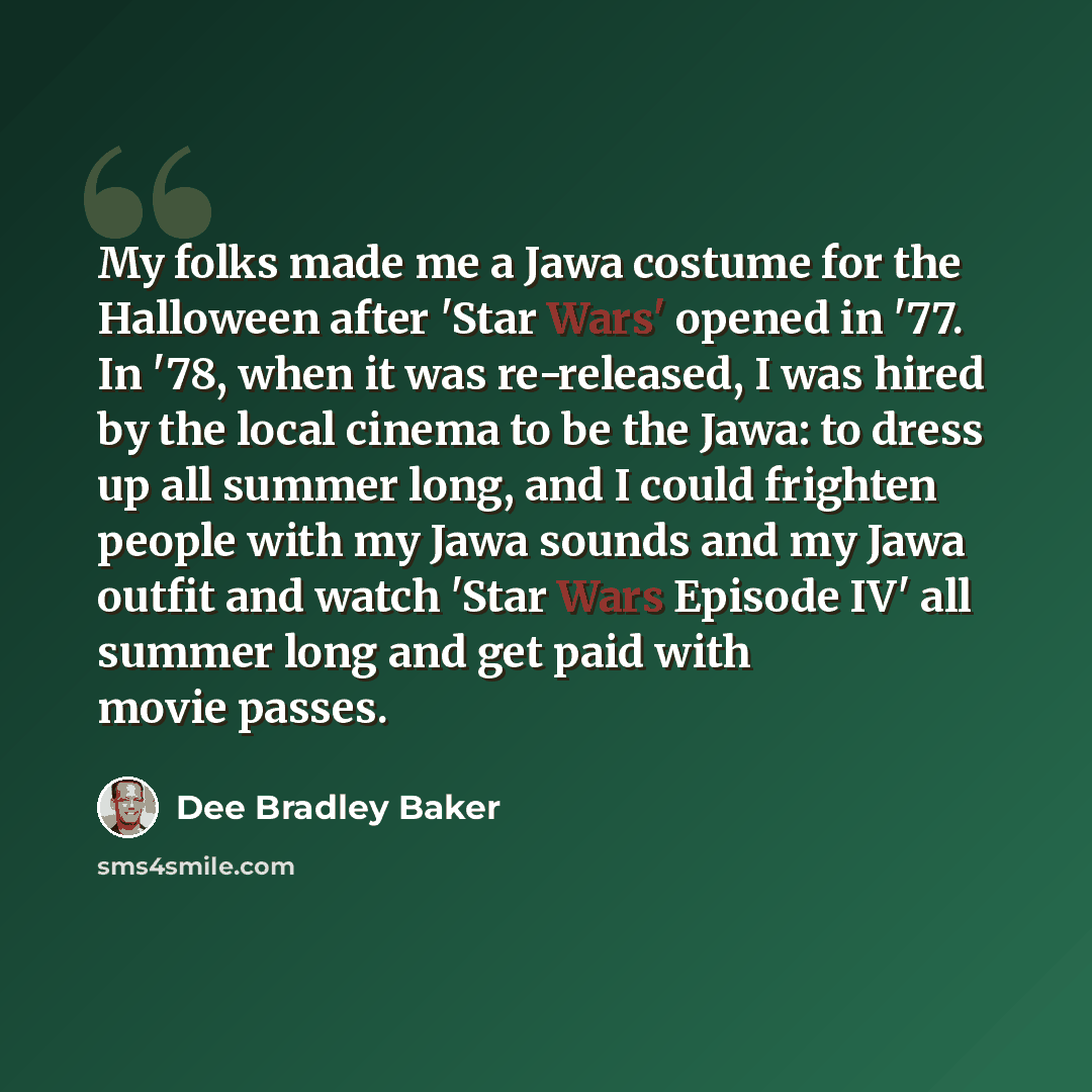 “My folks made me a Jawa costume for the Halloween after 'Star Wars' opened in '77. In '78, when it was re-released, I was hired by the local cinema to be the Jawa: to dress up all summer long, and I could frighten people with my Jawa sounds and my Jawa outfit and watch 'Star Wars Episode IV' all…” quote by Dee Bradley Baker