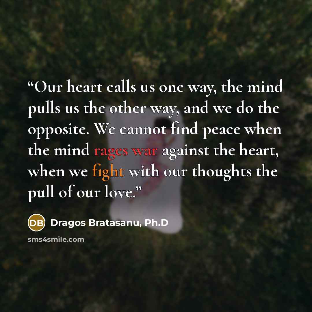 “Our heart calls us one way, the mind pulls us the other way, and we do the opposite. We cannot find peace when the mind rages war against the heart, when we fight with our thoughts the pull of our love.” quote by Dragos Bratasanu, Ph.D