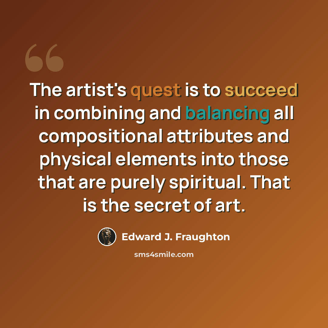 “The artist's quest is to succeed in combining and balancing all compositional attributes and physical elements into those that are purely spiritual. That is the secret of art.” quote by Edward J. Fraughton