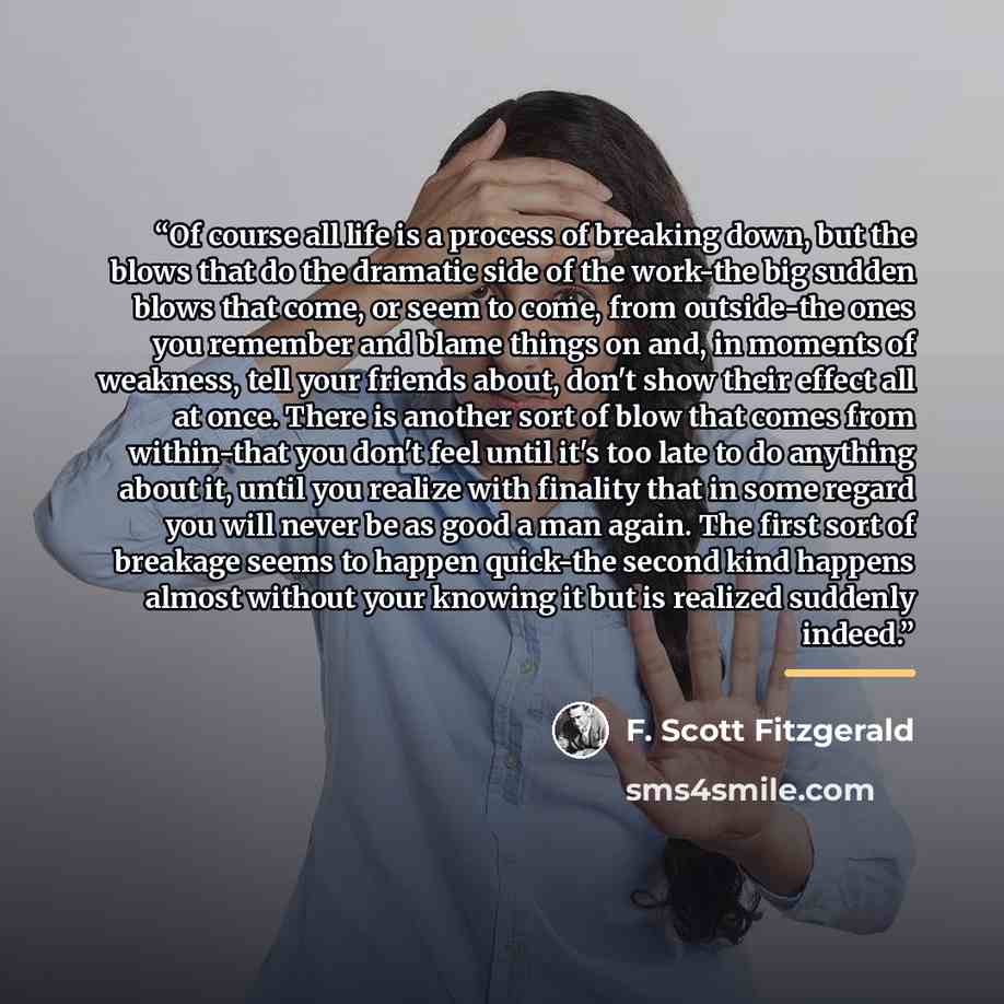 “Of course all life is a process of breaking down, but the blows that do the dramatic side of the work-the big sudden blows that come, or seem to come, from outside-the ones you remember and blame things on and, in moments of weakness, tell your friends about, don't show their effect all at once…” quote by F. Scott Fitzgerald