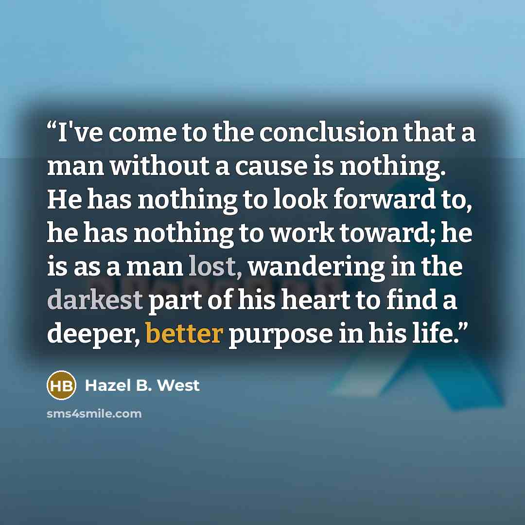 “I've come to the conclusion that a man without a cause is nothing. He has nothing to look forward to, he has nothing to work toward; he is as a man lost, wandering in the darkest part of his heart to find a deeper, better purpose in his life.” quote by Hazel B. West