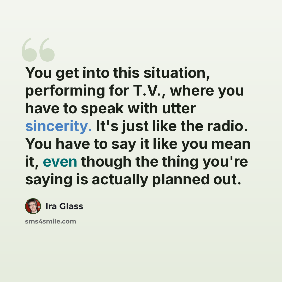 “You get into this situation, performing for T.V., where you have to speak with utter sincerity. It's just like the radio. You have to say it like you mean it, even though the thing you're saying is actually planned out.” quote by Ira Glass